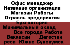 Офис-менеджер › Название организации ­ Магазин Работы › Отрасль предприятия ­ Бухгалтерия › Минимальный оклад ­ 20 000 - Все города Работа » Вакансии   . Дагестан респ.,Южно-Сухокумск г.